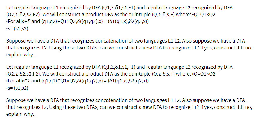 Let regular language L1 recognized by DFA (Q1,Z,81,s1,F1) and regular language L2 recognized by DFA
(Q2,1,82,s2,F2). We will construct a product DFA as the quintuple (Q,E,8,s,F) where: •Q=Q1×Q2
•For allxeZ and (q1,q2)EQ1×Q2,8((q1,q2),x) = (81(q1,x),82(q2,x))
•s= (s1,s2)
Suppose we have a DFA that recognizes concatenation of two languages L1 L2. Also suppose we have a DFA
that recognizes L2. Using these two DFAS, can we construct a new DFA to recognize L1? If yes, construct it.lf no,
explain why.
Let regular language L1 recognized by DFA (Q1,E,81,s1,F1) and regular language L2 recognized by DFA
(Q2,1,82,s2,F2). We will construct a product DFA as the quintuple (Q,E,8,s,F) where: •Q=Q1×Q2
•For allxeE and (q1,q2)EQ1×Q2,8((q1,q2),x) = (81(q1,x),82(q2,x))
•s= (s1,s2)
Suppose we have a DFA that recognizes concatenation of two languages L1 L2. Also suppose we have a DFA
that recognizes L2. Using these two DFAS, can we construct a new DFA to recognize L1? If yes, construct it.If no,
explain why.
