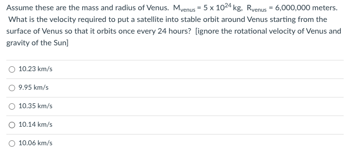 Assume these are the mass and radius of Venus. Myenus = 5 x 1024 kg, Ryenus = 6,000,000 meters.
What is the velocity required to put a satellite into stable orbit around Venus starting from the
surface of Venus so that it orbits once every 24 hours? [ignore the rotational velocity of Venus and
gravity of the Sun]
10.23 km/s
9.95 km/s
10.35 km/s
O 10.14 km/s
10.06 km/s
