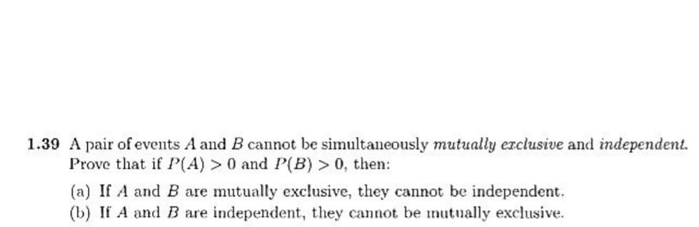 1.39 A pair of events A and B cannot be simultaneously mutually exclusive and independent.
Prove that if P(A) > 0 and P(B) > 0, then:
(a) If A and B are mutually exclusive, they cannot be independent.
(b) If A and B are independent, they cannot be mutually exclusive.