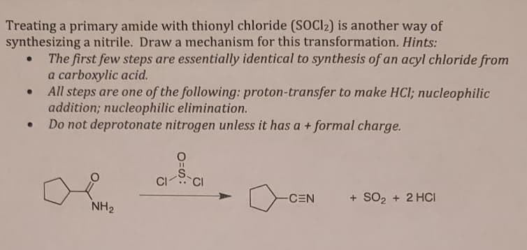 Treating a primary amide with thionyl chloride (SOCl2) is another way of
synthesizing a nitrile. Draw a mechanism for this transformation. Hints:
●
●
The first few steps are essentially identical to synthesis of an acyl chloride from
a carboxylic acid.
All steps are one of the following: proton-transfer to make HCl; nucleophilic
addition; nucleophilic elimination.
Do not deprotonate nitrogen unless it has a + formal charge.
NH₂
CI
O=S:
CI
-CEN
+ SO₂ + 2HCI