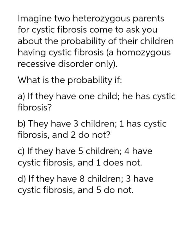 parents
Imagine two heterozygous
for cystic fibrosis come to ask you
about the probability of their children
having cystic fibrosis (a homozygous
recessive disorder only).
What is the probability if:
a) If they have one child; he has cystic
fibrosis?
b) They have 3 children; 1 has cystic
fibrosis, and 2 do not?
c) If they have 5 children; 4 have
cystic fibrosis, and 1 does not.
d) If they have 8 children; 3 have
cystic fibrosis, and 5 do not.
