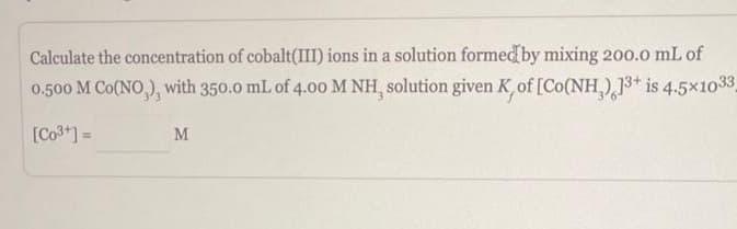 Calculate the concentration of cobalt(III) ions in a solution formed by mixing 200.0 mL of
0.500 M CO(NO), with 350.0 mL of 4.00 M NH, solution given K, of [Co(NH) 13+ is 4.5x1033_
[Co³+] =
M