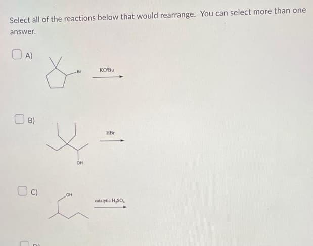 Select all of the reactions below that would rearrange. You can select more than one
answer.
OA)
B)
C)
ŏ
m
OH
Br
OH
KO'Bu
HBr
catalytic H₂SO4