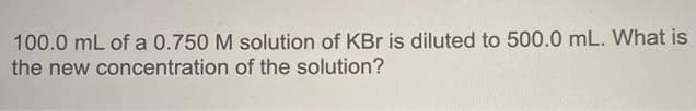 100.0 mL of a 0.750 M solution of KBr is diluted to 500.0 mL. What is
the new concentration of the solution?
