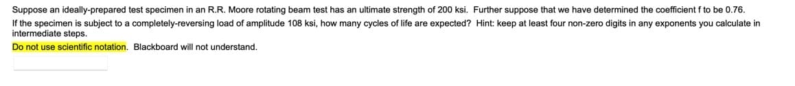 Suppose an ideally-prepared test specimen in an R.R. Moore rotating beam test has an ultimate strength of 200 ksi. Further suppose that we have determined the coefficient f to be 0.76.
If the specimen is subject to a completely-reversing load of amplitude 108 ksi, how many cycles of life are expected? Hint: keep at least four non-zero digits in any exponents you calculate in
intermediate steps.
Do not use scientific notation. Blackboard will not understand.
