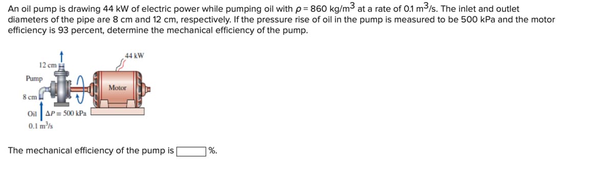 An oil pump is drawing 44 kW of electric power while pumping oil with p = 860 kg/m³ at a rate of 0.1 m3/s. The inlet and outlet
diameters of the pipe are 8 cm and 12 cm, respectively. If the pressure rise of oil in the pump is measured to be 500 kPa and the motor
efficiency is 93 percent, determine the mechanical efficiency of the pump.
44 kW
12 cm
Pump
Motor
8 cm
Oil
AP = 500 kPa
0.1 m³/s
The mechanical efficiency of the pump is
| %.
