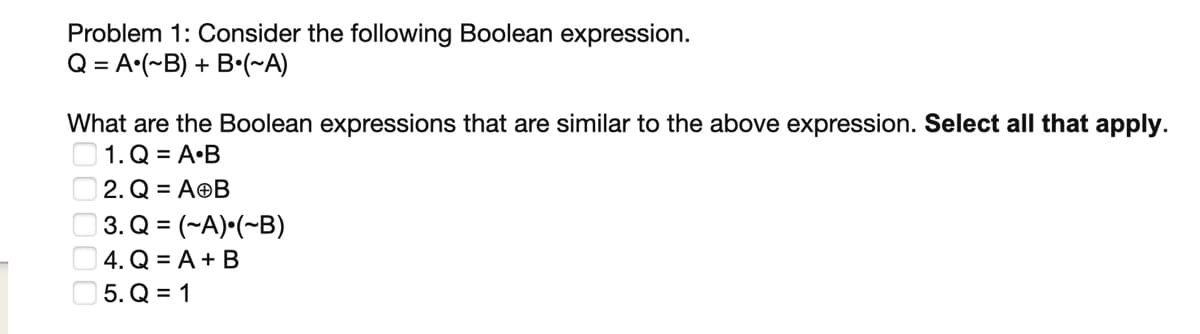 Problem 1: Consider the following Boolean expression.
Q = A (~B) + B (~A)
What are the Boolean expressions that are similar to the above expression. Select all that apply.
1. Q = A.B
2. Q = AⓇB
3. Q = (-A) (~B)
4. Q = A + B
5.Q=1