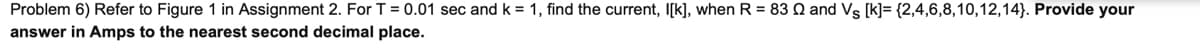 Problem 6) Refer to Figure 1 in Assignment 2. For T = 0.01 sec and k = 1, find the current, I[k], when R = 83 and Vs [k]= {2,4,6,8,10,12,14). Provide your
answer in Amps to the nearest second decimal place.
