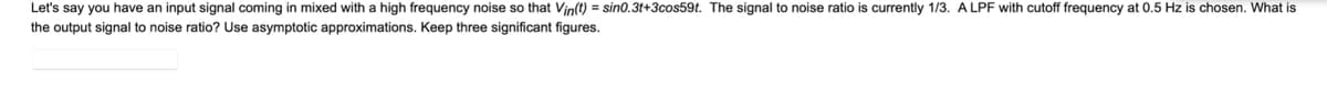 Let's say you have an input signal coming in mixed with a high frequency noise so that Vin(t) = sin0.3t+3cos59t. The signal to noise ratio is currently 1/3. A LPF with cutoff frequency at 0.5 Hz is chosen. What is
the output signal to noise ratio? Use asymptotic approximations. Keep three significant figures.