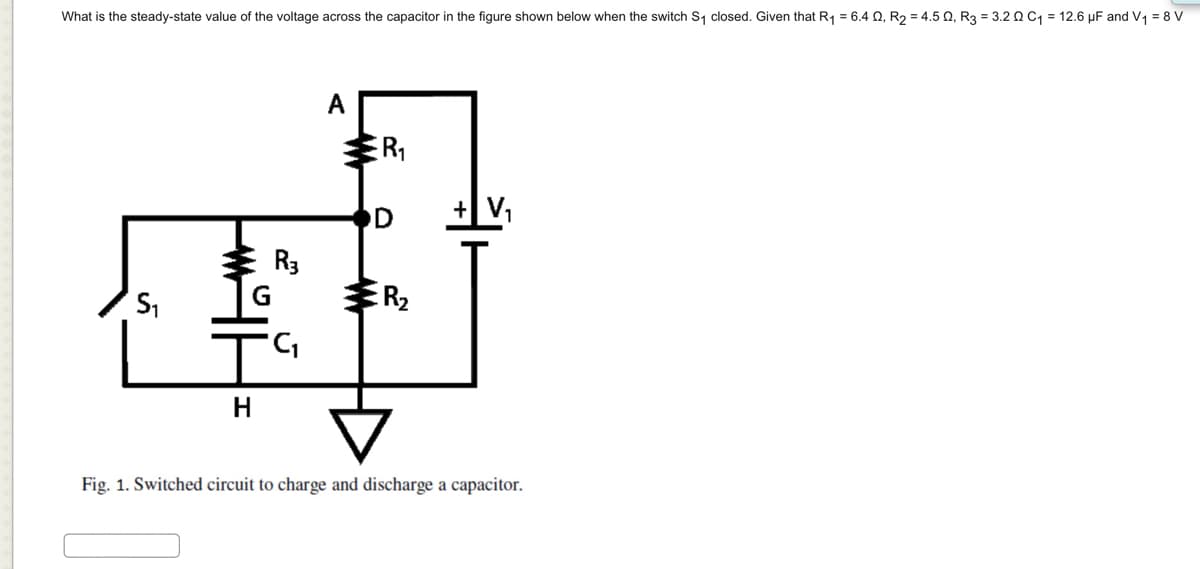 What is the steady-state value of the voltage across the capacitor in the figure shown below when the switch S₁ closed. Given that R₁ = 6.4 02, R₂ = 4.502, R3 = 3.202 C₁ = 12.6 μF and V₁ = 8 V
S₁
G
H
R3
'C₁
R₁
D
w
R₂
+V₂
Fig. 1. Switched circuit to charge and discharge a capacitor.