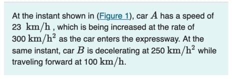 At the instant shown in (Figure 1), car A has a speed of
23 km/h, which is being increased at the rate of
300 km/h² as the car enters the expressway. At the
same instant, car B is decelerating at 250 km/h² while
traveling forward at 100 km/h.
