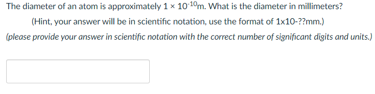 The diameter of an atom is approximately 1 x 10-10m. What is the diameter in millimeters?
(Hint, your answer will be in scientific notation, use the format of 1x10-??mm.)
(please provide your answer in scientific notation with the correct number of significant digits and units.)
