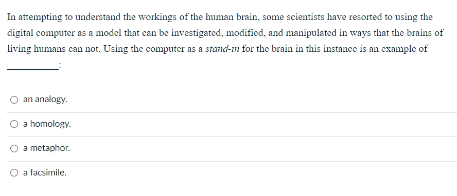 In attempting to understand the workings of the human brain, some scientists have resorted to using the
digital computer as a model that can be investigated, modified, and manipulated in ways that the brains of
living humans can not. Using the computer as a stand-in for the brain in this instance is an example of
an analogy.
a homology.
a metaphor.
O a facsimile.
