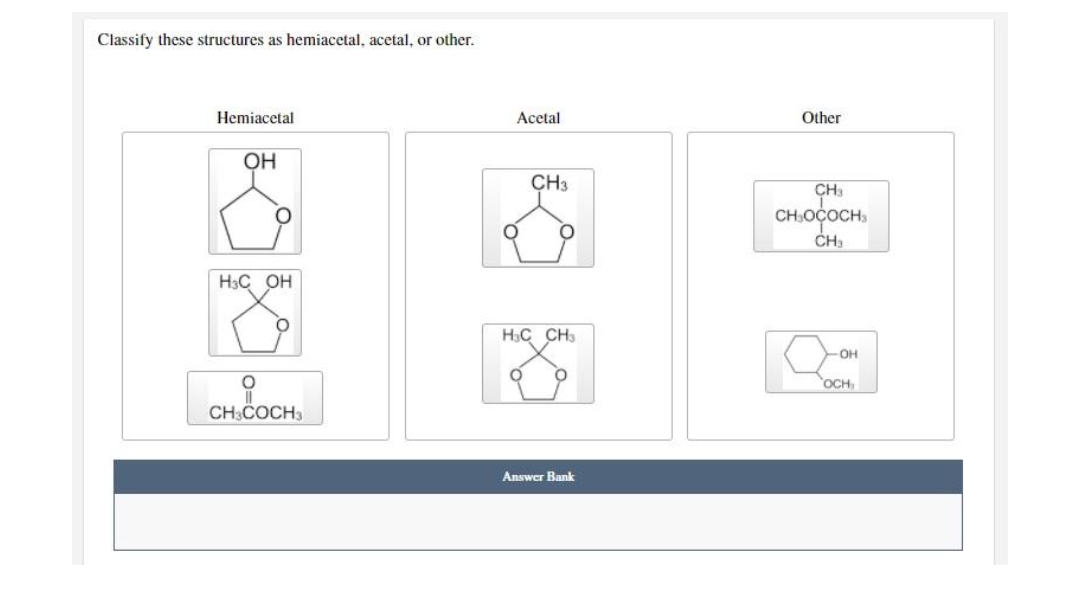 Classify these structures as hemiacetal, acetal, or other.
Hemiacetal
Acetal
Other
OH
CH3
CH
CH:OÇOCH:
CH,
H3C OH
H3C CH3
OH
OCH
CH3COCH3
Answer Bank
