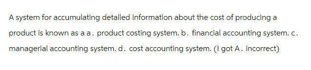 A system for accumulating detailed information about the cost of producing a
product is known as a a. product costing system. b. financial accounting system.c.
managerial accounting system. d. cost accounting system. (I got A. incorrect)