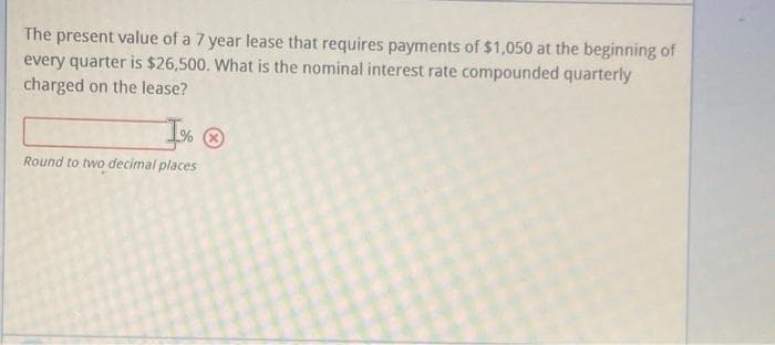 The present value of a 7 year lease that requires payments of $1,050 at the beginning of
every quarter is $26,500. What is the nominal interest rate compounded quarterly
charged on the lease?
I% O
Round to two decimal places
