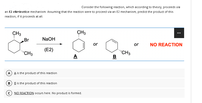 Consider the following reaction, which according to theory, proceeds via
an E2 elimination mechanism. Assuming that the reaction were to proceed via an E2 mechanism, predict the product of this
reaction, if it proceeds at all.
A
B
CH3
Br
"'CH3
NaOH
(E2)
A is the product of this reaction
B is the product of this reaction
CH3
A
NO REACTION occurs here. No product is formed.
or
B
'CH3
or NO REACTION