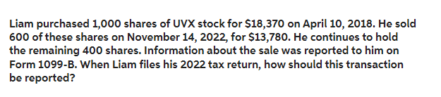 Liam purchased 1,000 shares of UVX stock for $18,370 on April 10, 2018. He sold
600 of these shares on November 14, 2022, for $13,780. He continues to hold
the remaining 400 shares. Information about the sale was reported to him on
Form 1099-B. When Liam files his 2022 tax return, how should this transaction
be reported?
