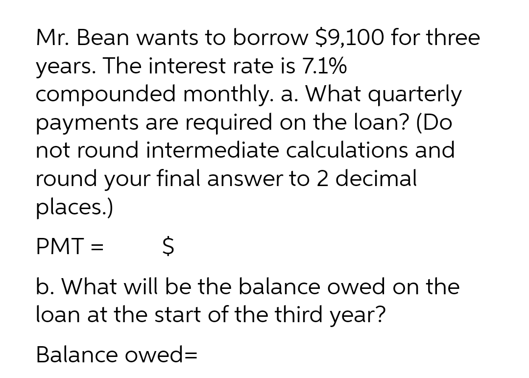 Mr. Bean wants to borrow $9,100 for three
years. The interest rate is 7.1%
compounded monthly. a. What quarterly
payments are required on the loan? (Do
not round intermediate calculations and
round your final answer to 2 decimal
places.)
PMT =
24
b. What will be the balance owed on the
loan at the start of the third year?
Balance owed=
