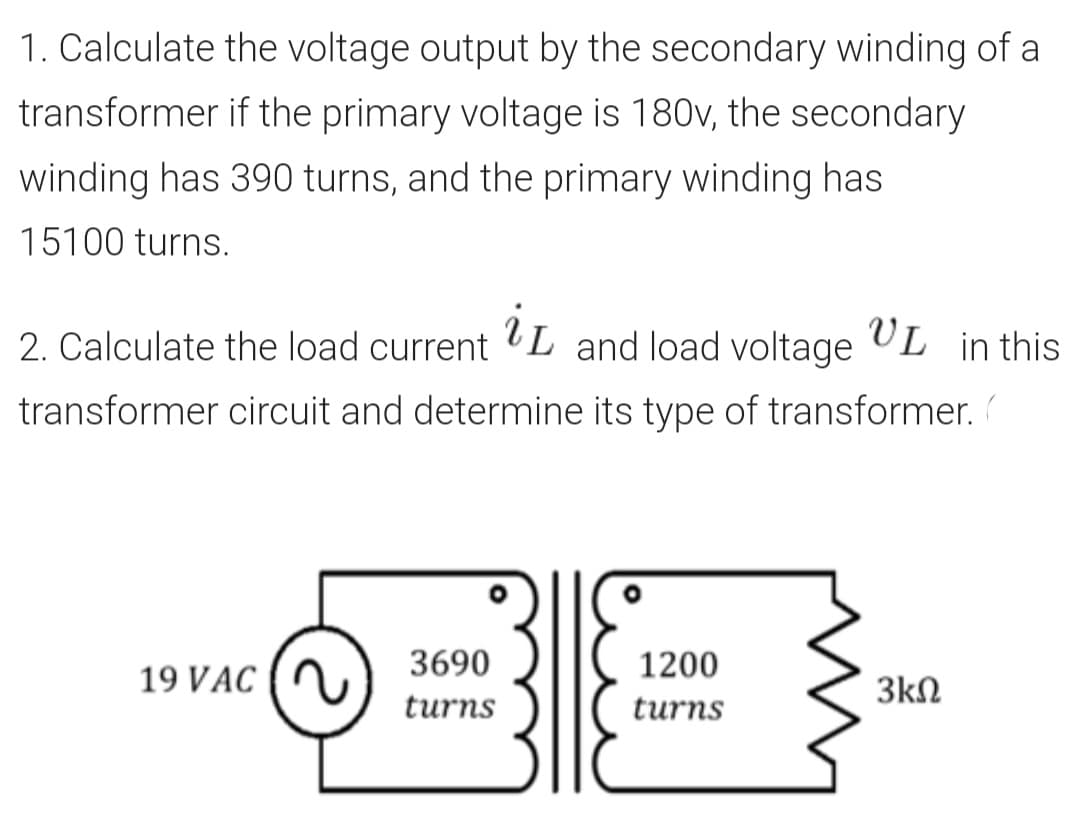 1. Calculate the voltage output by the secondary winding of a
transformer if the primary voltage is 180v, the secondary
winding has 390 turns, and the primary winding has
15100 turns.
2. Calculate the load current L and load voltage UL in this
transformer circuit and determine its type of transformer.
3690
1200
19 VAC
3kN
turns
turns
