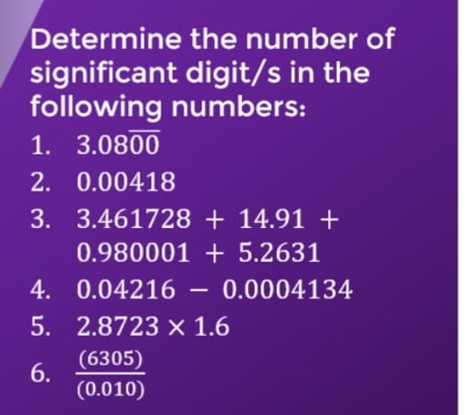 Determine the number of
significant digit/s in the
following numbers:
1. 3.0800
2. 0.00418
3. 3.461728 + 14.91 +
0.980001 + 5.2631
4. 0.04216
0.0004134
5. 2.8723 x 1.6
(6305)
6.
(0.010)
