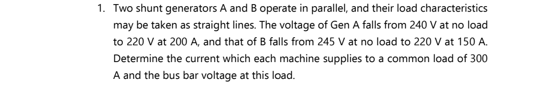 1. Two shunt generators A and B operate in parallel, and their load characteristics
may be taken as straight lines. The voltage of Gen A falls from 240 V at no load
to 220 V at 200 A, and that of B falls from 245 V at no load to 220 V at 150 A.
Determine the current which each machine supplies to a common load of 300
A and the bus bar voltage at this load.