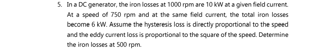 5. In a DC generator, the iron losses at 1000 rpm are 10 kW at a given field current.
At a speed of 750 rpm and at the same field current, the total iron losses
become 6 kW. Assume the hysteresis loss is directly proportional to the speed
and the eddy current loss is proportional to the square of the speed. Determine
the iron losses at 500 rpm.