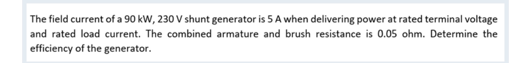 The field current of a 90 kW, 230 V shunt generator is 5 A when delivering power at rated terminal voltage
and rated load current. The combined armature and brush resistance is 0.05 ohm. Determine the
efficiency of the generator.