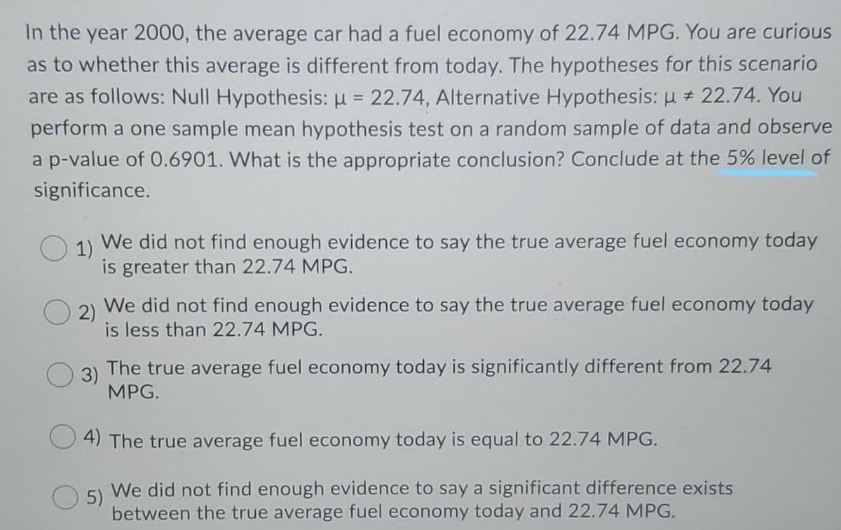 In the year 2000, the average car had a fuel economy of 22.74 MPG. You are curious
as to whether this average is different from today. The hypotheses for this scenario
are as follows: Null Hypothesis: µ = 22.74, Alternative Hypothesis: µ + 22.74. You
%3D
perform a one sample mean hypothesis test on a random sample of data and observe
a p-value of 0.6901. What is the appropriate conclusion? Conclude at the 5% level of
significance.
1)
We did not find enough evidence to say the true average fuel economy today
is greater than 22.74 MPG.
2)
We did not find enough evidence to say the true average fuel economy today
is less than 22.74 MPG.
3)
The true average fuel economy today is significantly different from 22.74
MPG.
4) The true average fuel economy today is equal to 22.74 MPG.
5)
We did not find enough evidence to say a significant difference exists
between the true average fuel economy today and 22.74 MPG.
