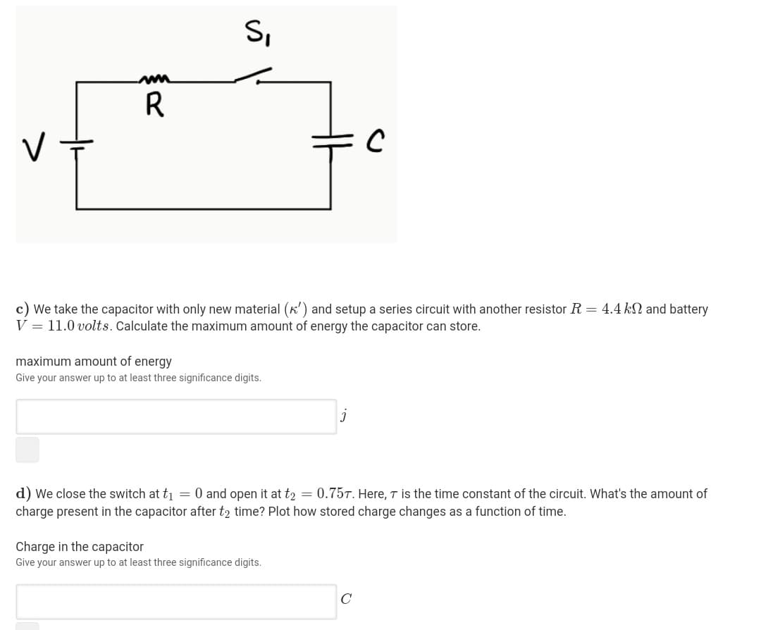 S,
R
c) We take the capacitor with only new material (k') and setup a series circuit with another resistor R = 4.4 kN and battery
V = 11.0 volts. Calculate the maximum
of energy the capacitor can store.
maximum amount of energy
Give your answer up to at least three significance digits.
d) We close the switch at t = 0 and open it at t2 = 0.75T. Here, T is the time constant of the circuit. What's the amount of
charge present in the capacitor after t2 time? Plot how stored charge changes as a function of time.
Charge in the capacitor
Give your answer up to at least three significance digits.
