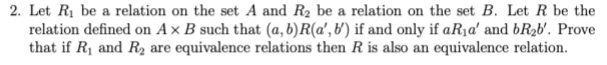 2. Let R1 be a relation on the set A and R2 be a relation on the set B. Let R be the
relation defined on A × B such that (a, b)R(a', b') if and only if aR1a' and bR2b'. Prove
that if R1 and R2 are equivalence relations then R is also an equivalence relation.
