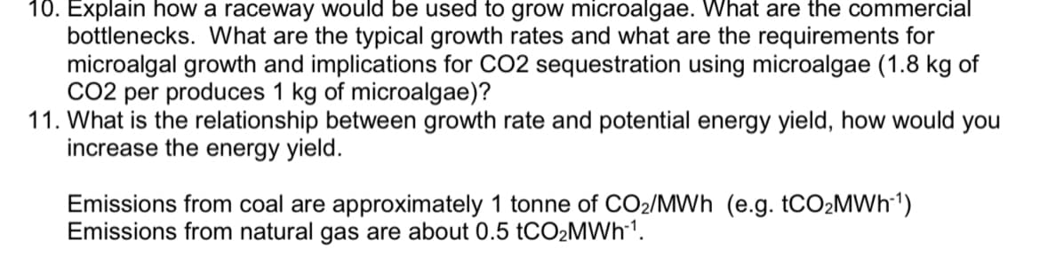 10. Explain how a raceway would be used to grow microalgae. What are the commercial
bottlenecks. What are the typical growth rates and what are the requirements for
microalgal growth and implications for CO2 sequestration using microalgae (1.8 kg of
CO2 per produces 1 kg of microalgae)?
11. What is the relationship between growth rate and potential energy yield, how would you
increase the energy yield.
Emissions from coal are approximately 1 tonne of CO₂/MWh (e.g. tCO₂MWh-¹)
Emissions from natural gas are about 0.5 tCO₂MWh-¹.