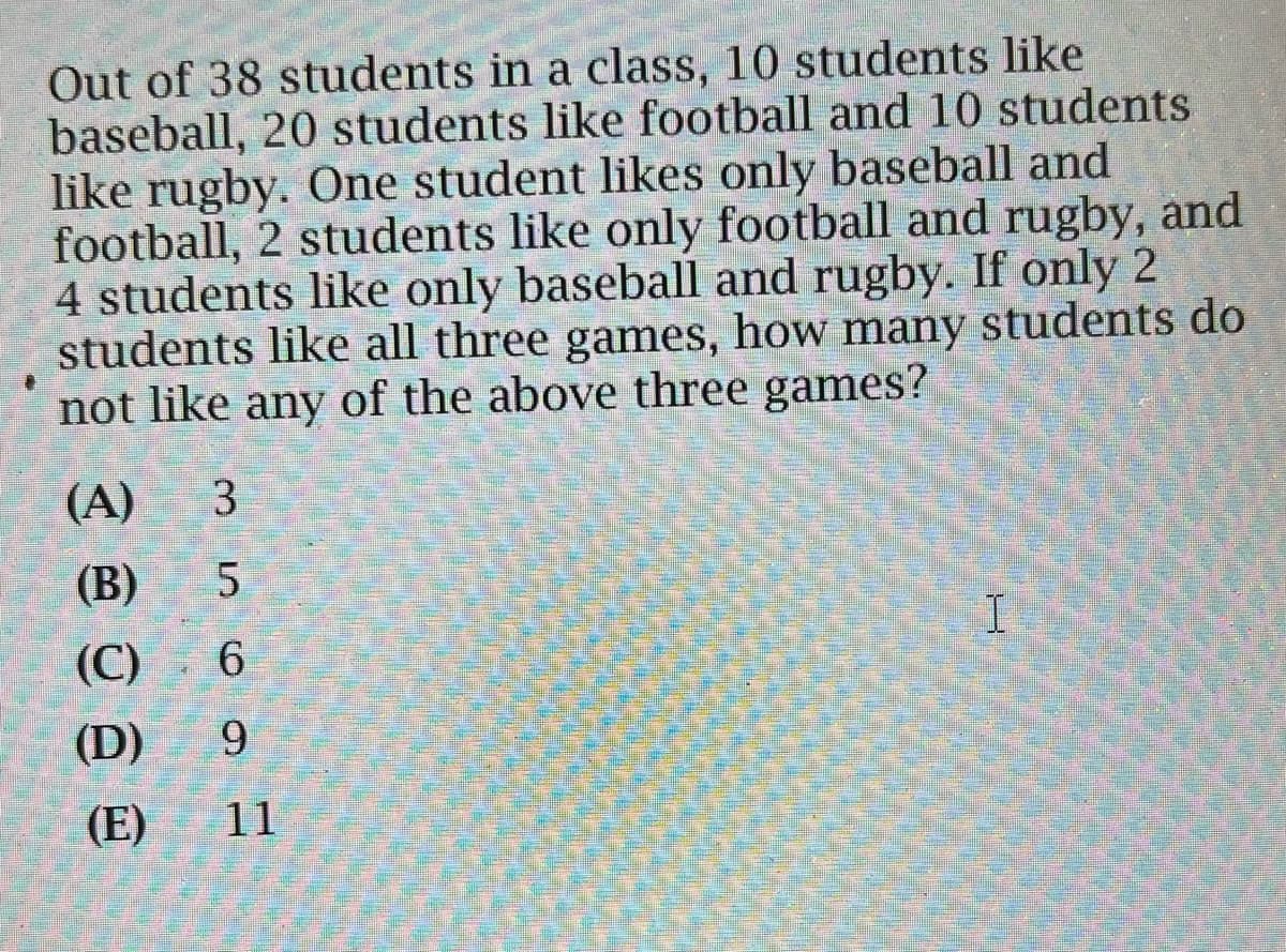 Out of 38 students in a class, 10 students like
baseball, 20 students like football and 10 students
like rugby. One student likes only baseball and
football, 2 students like only football and rugby, and
4 students like only baseball and rugby. If only 2
students like all three games, how many students do
not like any of the above three games?
(A) 3
(B) 5
(C) 6
(D)
(E)
mso 9
11
I