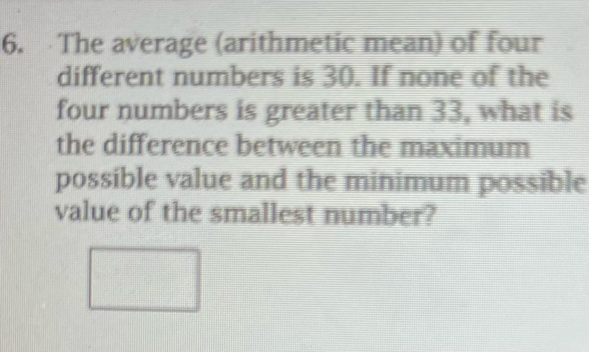 6. The average (arithmetic mean) of four
different numbers is 30. If none of the
four numbers is greater than 33, what is
the difference between the maximum
possible value and the minimum possible
value of the smallest number?