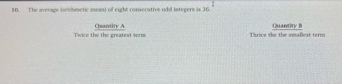 10.
The average (arithmetic mean) of eight consecutive odd integers is 36.
Quantity A
Twice the the greatest term
Quantity B
Thrice the the smallest term