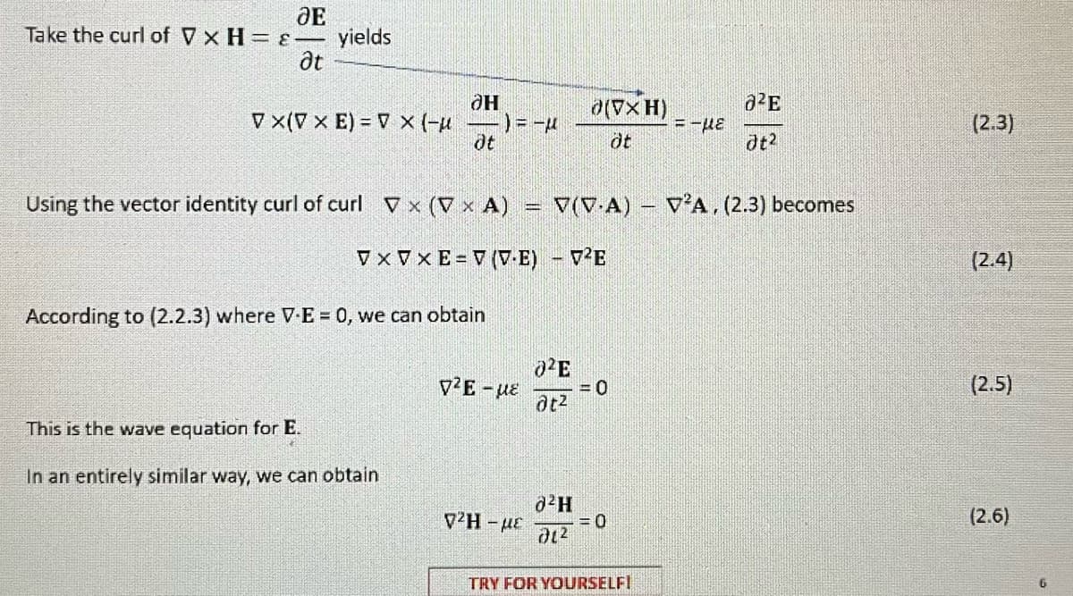 JE
Take the curl of V x H = &-
at
yields
VX(V x E) = V X (-μ
OH
ot
This is the wave equation for E.
In an entirely similar way, we can obtain
According to (2.2.3) where V-E = 0, we can obtain
-) = −μ
p2E - με
Using the vector identity curl of curl Vx (V x A) = V(VA) - V²A, (2.3) becomes
VxVxE=V (VE) - V²E
{2H – με
02E
at²
(VxH)
öt
0²H
01²
= 0
= 0
=-μE
TRY FOR YOURSELF!
²E
Jt²
(2.3)
(2.4)
(2.5)
(2.6)
6