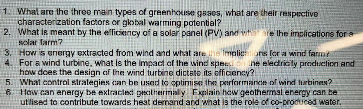 1. What are the three main types of greenhouse gases, what are their respective
characterization factors or global warming potential?
2. What is meant by the efficiency of a solar panel (PV) and what are the implications for a
solar farm?
3. How is energy extracted from wind and what are the implications for a wind farm?
4. For a wind turbine, what is the impact of the wind speed on the electricity production and
how does the design of the wind turbine dictate its efficiency?
What control strategies can be used to optimise the performance of wind turbines?
How can energy be extracted geothermally. Explain how geothermal energy can be
utilised to contribute towards heat demand and what is the role of co-produced water.
5.
6.