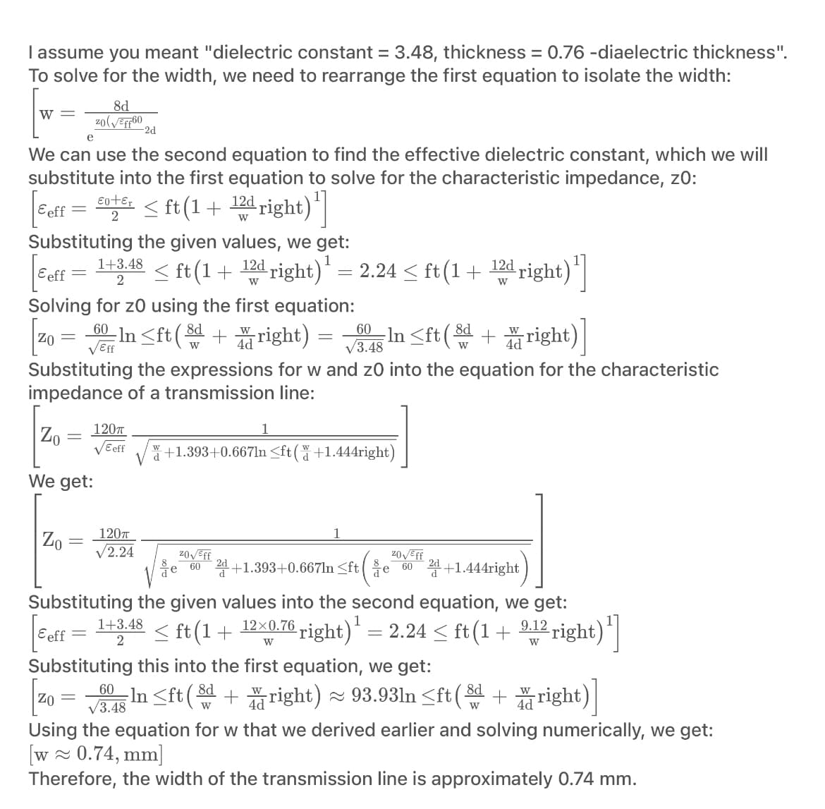 I assume you meant "dielectric constant = 3.48, thickness = 0.76 -diaelectric thickness".
To solve for the width, we need to rearrange the first equation to isolate the width:
W =
-2d
e
We can use the second equation to find the effective dielectric constant, which we will
substitute into the first equation to solve for the characteristic impedance, z0:
|5eff = £0+² < ft(1 + 12d right)¹]
2
W
Substituting the given values, we get:
< ft (1+
Eeff =
8d
zo(√ff60
Zo
-
1+3.48
2
Solving for zo using the first equation:
60
Zo = √6 In<ft (+right) = 0 In<ft (+right)
√Eff
√3.48
Substituting the expressions for w and 20 into the equation for the characteristic
impedance of a transmission line:
Zo
We get:
=
12d right)¹ = 2.24 ≤ ft(1 +
W
120T
√ Eeff
120T
√2.24
12d right)¹]
W
+1.393+0.667ln ≤ft(+1.444right)
20√ Eff
ZO√/Eff
60 2+1.393+0.667ln <fte 60 2 +1.444right
/e
V
Substituting the given values into the second equation, we get:
Eeff 1+3.48 < ft (1 + 12×0.76 right) ¹ = 2.24 < ft (1 + 9,12 right)¹]
2
W
W
Substituting this into the first equation, we get:
60 In ≤ft (8 + right) ≈ 93.93ln <ft (8 + right)
8d
√3.48
W
W
ZO =
Using the equation for w that we derived earlier and solving numerically, we get:
[w≈ 0.74, mm]
Therefore, the width of the transmission line is approximately 0.74 mm.