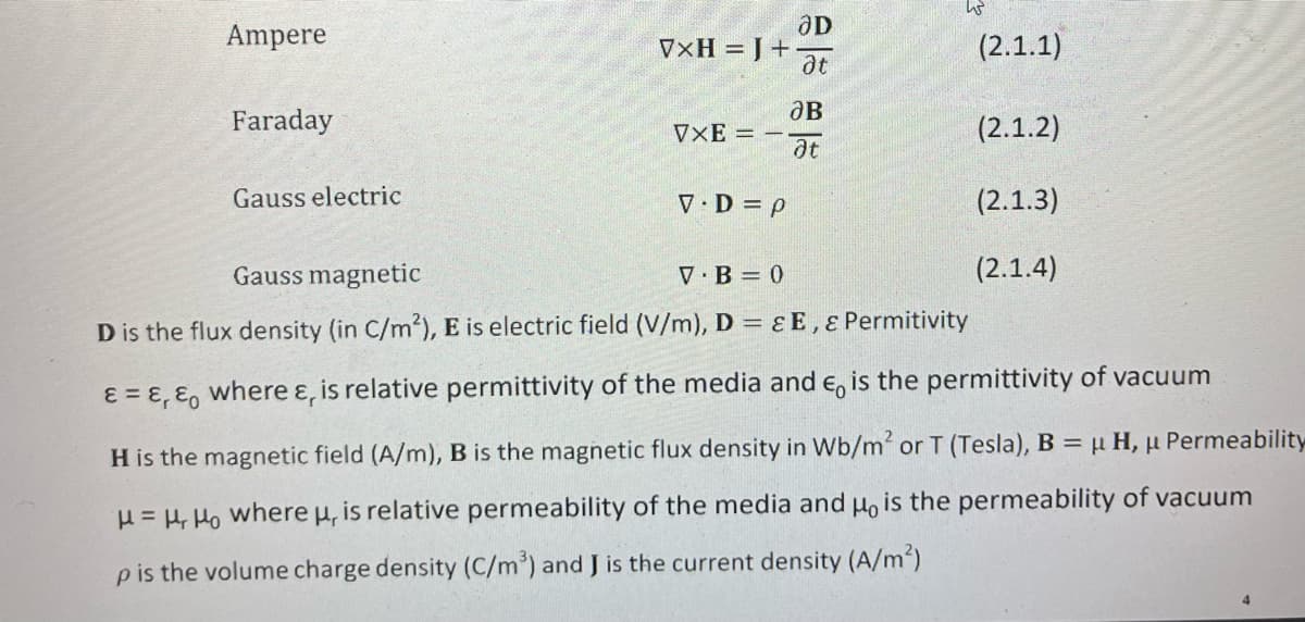 Ampere
Faraday
Gauss electric
VxH = J +
VXE =
V.D=p
ƏD
at
JB
at
(2.1.1)
(2.1.2)
(2.1.3)
(2.1.4)
Gauss magnetic
V B=0
D is the flux density (in C/m²), E is electric field (V/m), D = EE, & Permitivity
&=&, & where &, is relative permittivity of the media and €, is the permittivity of vacuum
H is the magnetic field (A/m), B is the magnetic flux density in Wb/m² or T (Tesla), B = μ H, u Permeability
H = Ho where u, is relative permeability of the media and μ, is the permeability of vacuum
p is the volume charge density (C/m³) and J is the current density (A/m²)