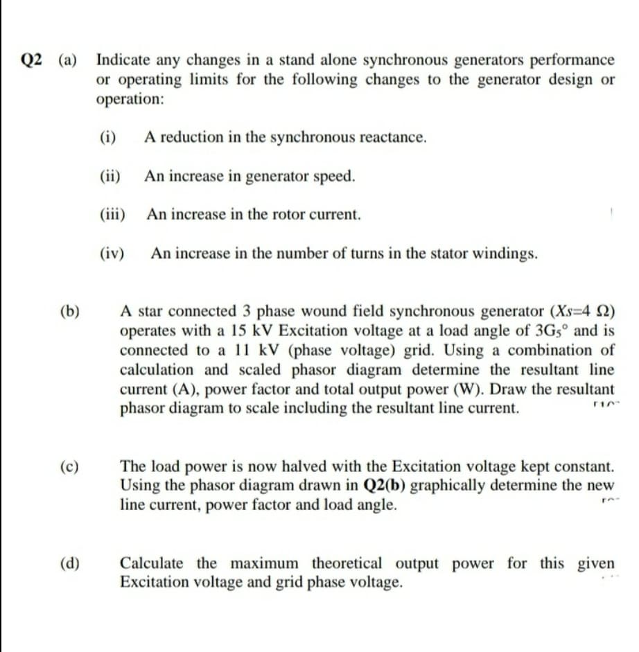 Q2 (a)
Indicate any changes in a stand alone synchronous generators performance
or operating limits for the following changes to the generator design or
operation:
(i)
A reduction in the synchronous reactance.
(ii)
An increase in generator speed.
(iii)
An increase in the rotor current.
(iv)
An increase in the number of turns in the stator windings.
A star connected 3 phase wound field synchronous generator (Xs=4 2)
operates with a 15 kV Excitation voltage at a load angle of 3G5° and is
connected to a 11 kV (phase voltage) grid. Using a combination of
calculation and scaled phasor diagram determine the resultant line
current (A), power factor and total output power (W). Draw the resultant
phasor diagram to scale including the resultant line current.
(b)
The load power is now halved with the Excitation voltage kept constant.
Using the phasor diagram drawn in Q2(b) graphically determine the new
line current, power factor and load angle.
(c)
Calculate the maximum theoretical output power for this given
Excitation voltage and grid phase voltage.
(d)
