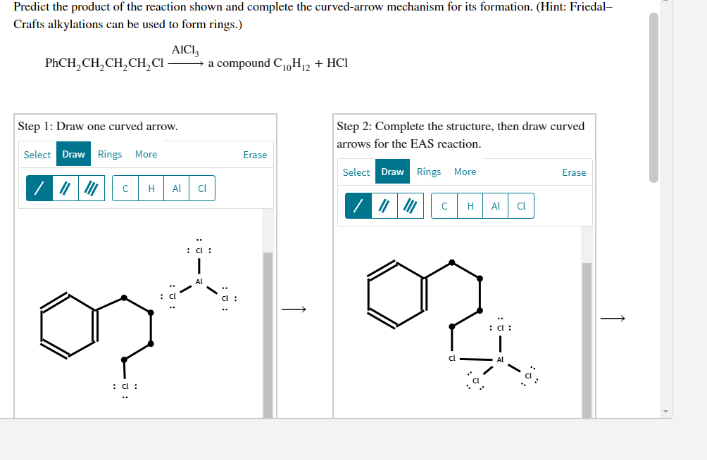 Predict the product of the reaction shown and complete the curved-arrow mechanism for its formation. (Hint: Friedal-
Crafts alkylations can be used to form rings.)
AICI,
→ a compound C,H2 + HCI
PHCH,CH,CH,CH,CI-
Step 1: Draw one curved arrow.
Step 2: Complete the structure, then draw curved
arrows for the EAS reaction.
Select Draw Rings
More
Erase
Select DrawRings More
Erase
H
Al
Cl
H
Al
Cl
: C :
Al
: d :
