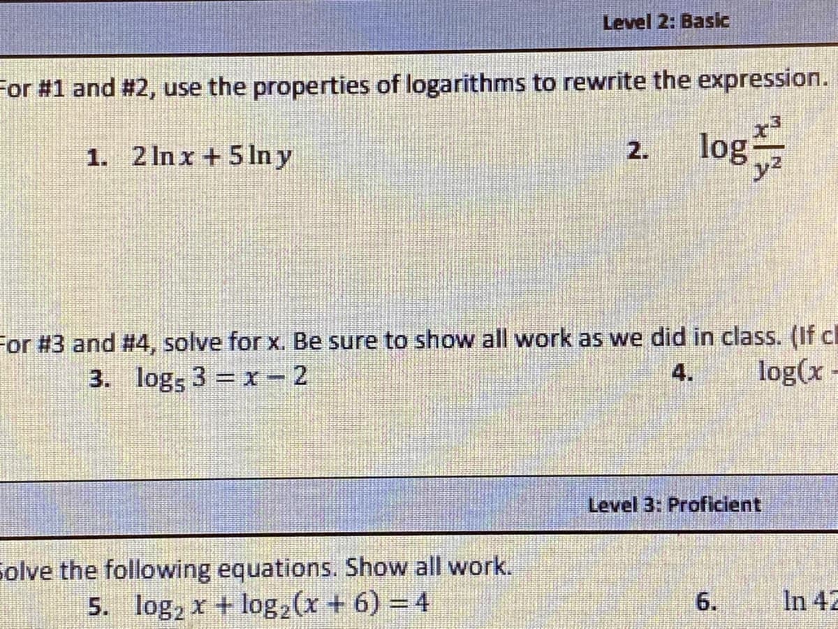 Level 2: Basic
For #1 and #2, use the properties of logarithms to rewrite the expression.
log
1. 2 Inx + 5 ln y
2.
y2
For #3 and #4, solve for x. Be sure to show all work as we did in class. (If cl
3. logs 3 = x - 2
4.
log(x-
Level 3: Proficient
Solve the following equations. Show all work.
5. log, x + log,(x + 6) = 4
6.
In 42
