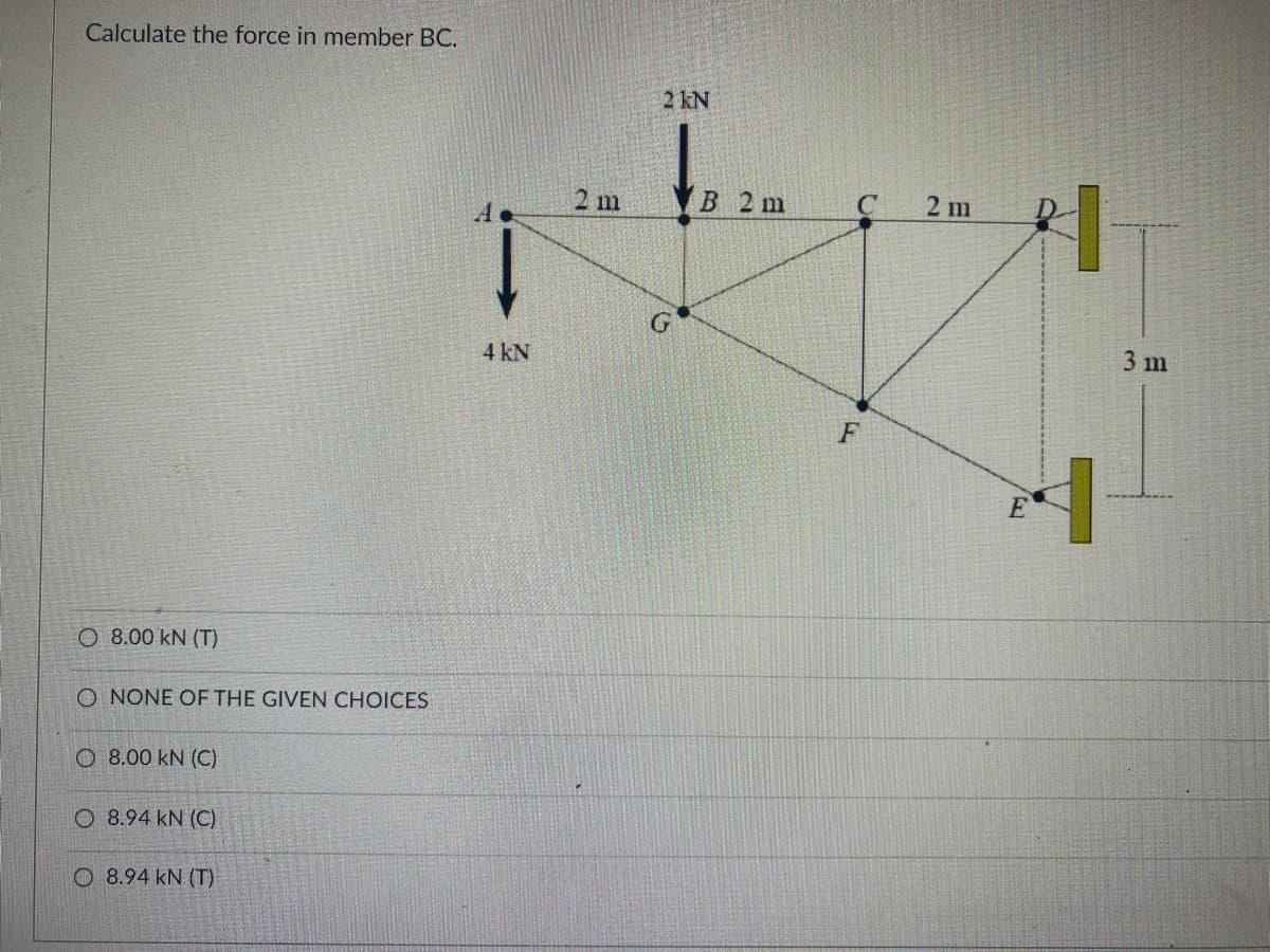 Calculate the force in member BC.
2 kN
2 m
В 2 m
2 m
4 kN
3 m
F
E
O 8.00 kN (T)
O NONE OF THE GIVEN CHOICES
O 8.00 kN (C)
O 8.94 kN (C)
O 8.94 kN (T)
