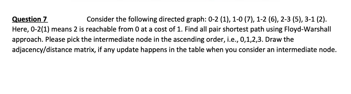 Question 7
Here, 0-2(1) means 2 is reachable from 0 at a cost of 1. Find all pair shortest path using Floyd-Warshall
Consider the following directed graph: 0-2 (1), 1-0 (7), 1-2 (6), 2-3 (5), 3-1 (2).
approach. Please pick the intermediate node in the ascending order, i.e., 0,1,2,3. Draw the
adjacency/distance matrix, if any update happens in the table when you consider an intermediate node.
