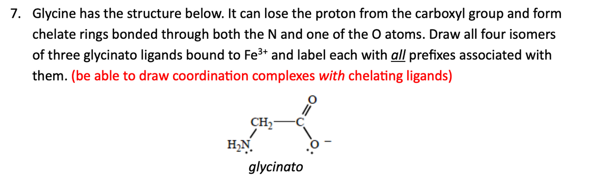 7. Glycine has the structure below. It can lose the proton from the carboxyl group and form
chelate rings bonded through both the N and one of the O atoms. Draw all four isomers
of three glycinato ligands bound to Fe3+ and label each with all prefixes associated with
them. (be able to draw coordination complexes with chelating ligands)
CH2
H₂N
glycinato