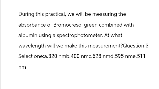 During this practical, we will be measuring the
absorbance of Bromocresol green combined with
albumin using a spectrophotometer. At what
wavelength will we make this measurement?Question 3
Select one:a.320 nmb.400 nmc.628 nmd. 595 nme. 511
nm