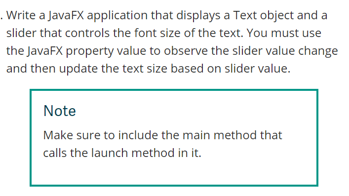 . Write a JavaFX application that displays a Text object and a
slider that controls the font size of the text. You must use
the JavaFX property value to observe the slider value change
and then update the text size based on slider value.
Note
Make sure to include the main method that
calls the launch method in it.
