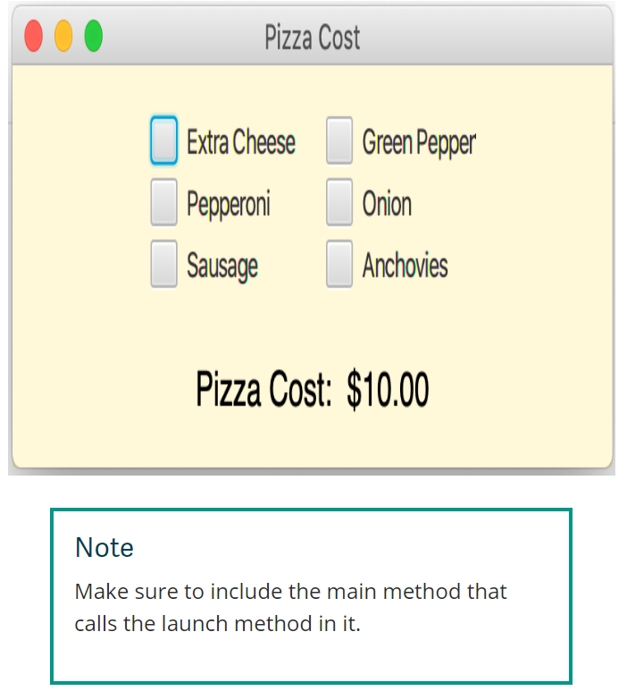 Pizza Cost
Extra Cheese
Pepperoni
Sausage
Green Pepper
Onion
Anchovies
Pizza Cost: $10.00
Note
Make sure to include the main method that
calls the launch method in it.