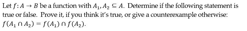 Let f: A → B be a function with A₁, A₂ ≤ A. Determine if the following statement is
true or false. Prove it, if you think it's true, or give a counterexample otherwise:
ƒ(A₁NA₂) = f(A₁) Nƒ(A₂).