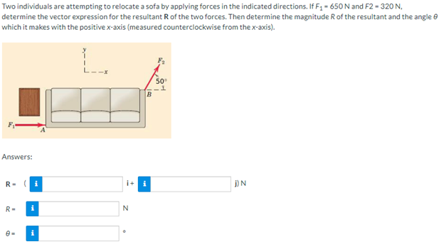 Two individuals are attempting to relocate a sofa by applying forces in the indicated directions. If F₁ - 650 N and F2 - 320 N,
determine the vector expression for the resultant R of the two forces. Then determine the magnitude R of the resultant and the angle
which it makes with the positive x-axis (measured counterclockwise from the x-axis).
50⁰
Answers:
R=
IN
R= i
i
N
B